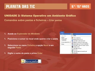 UNIDADE 2: Sistema Operativo em Ambiente Gráfico Comandos sobre pastas e ficheiros –   Criar pastas Posiciona o cursor no local onde queres criar a pasta Selecciona no menu  Ficheiro  a opção  Novo  e em seguida  Pasta Digita o nome da pasta e prime  Enter   Acede ao  Explorador do Windows 