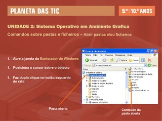 UNIDADE 2: Sistema Operativo em Ambiente Grafico Abre a janela do  Explorador do Windows Posiciona o cursor sobre o objecto  Faz duplo clique no botão esquerdo do rato   Comandos sobre pastas e ficheiros –  Abrir pastas e/ou ficheiros Pasta aberta Conteúdo da pasta aberta 