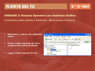 UNIDADE 2: Sistema Operativo em Ambiente Gráfico Comandos sobre pastas e ficheiros –   Mover pastas e ficheiros Selecciona o objecto que pretendes mover Prime o botão esquerdo do rato e  arrasta-o até ao local de destino Larga o botão esquerdo do rato 