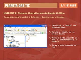 UNIDADE 2: Sistema Operativo em Ambiente Gráfico Comandos sobre pastas e ficheiros –   Copiar pastas e ficheiros Selecciona o objecto que  pretendes copiar Prime o botão esquerdo do rato e, simultaneamente, a tecla  Ctrl   Larga o botão esquerdo do rato Arrasta o objecto até ao local de destino 