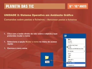 UNIDADE 2: Sistema Operativo em Ambiente Gráfico Comandos sobre pastas e ficheiros –   Renomear pastas e ficheiros Clica com o botão direito do rato sobre o objecto a que pretendes mudar o nome Selecciona a opção  Mudar o nome  no menu de acesso rápido Escreve o novo nome 