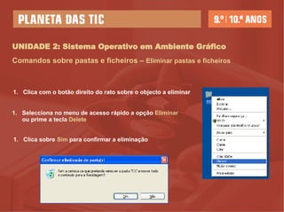 UNIDADE 2: Sistema Operativo em Ambiente Gráfico Comandos sobre pastas e ficheiros –   Eliminar pastas e ficheiros Clica com o botão direito do rato sobre o objecto a eliminar Selecciona no menu de acesso rápido a opção  Eliminar  ou prime a tecla  Delete Clica sobre  Sim  para confirmar a eliminação 