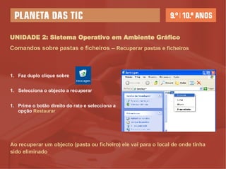 UNIDADE 2: Sistema Operativo em Ambiente Gráfico Comandos sobre pastas e ficheiros –   Recuperar pastas e ficheiros Faz duplo clique sobre  Selecciona o objecto a recuperar Prime o botão direito do rato e selecciona a opção  Restaurar Ao recuperar um objecto (pasta ou ficheiro) ele vai para o local de onde tinha sido eliminado 