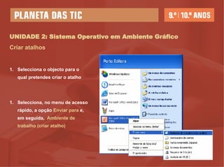 UNIDADE 2: Sistema Operativo em Ambiente Gráfico Criar atalhos Selecciona o objecto para o qual pretendes criar o atalho Selecciona, no menu de acesso rápido, a opção  Enviar para  e,  em seguida,  Ambiente de trabalho (criar atalho) 