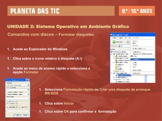 UNIDADE 2: Sistema Operativo em Ambiente Gráfico Comandos com discos –  Formatar disquetes Acede ao Explorador do Windows Acede ao menu de acesso rápido e selecciona a opção  Formatar Clica sobre o ícone relativo à disquete (A:\) Selecciona  Formatação rápida  ou  Criar uma disquete de arranque MS-DOS Clica sobre  Iniciar   Clica sobre  OK  para confirmar a  formatação  