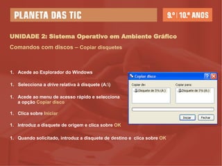 UNIDADE 2: Sistema Operativo em Ambiente Gráfico Comandos com discos –   Copiar disquetes Acede ao Explorador do Windows Selecciona a  drive  relativa à disquete (A:\)  Acede ao menu   de acesso rápido e selecciona a opção  Copiar disco Clica sobre  Iniciar   Introduz a disquete de origem e clica sobre  OK Quando solicitado, introduz a disquete de destino e  clica sobre  OK 