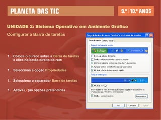 UNIDADE 2: Sistema Operativo em Ambiente Gráfico Configurar a Barra de tarefas Coloca o cursor sobre a  Barra de tarefas  e clica no botão direito do rato Selecciona a opção  Propriedades Selecciona o separador  Barra de tarefas Activa (  )as opções pretendidas 