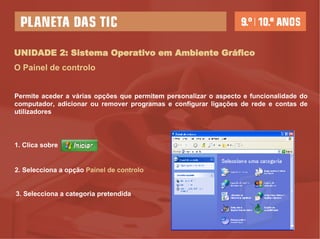 UNIDADE 2: Sistema Operativo em Ambiente Gráfico O Painel de controlo 1. Clica sobre  2. Selecciona a opção  Painel   de controlo   3. Selecciona a categoria pretendida Permite aceder a várias opções que permitem personalizar o aspecto e funcionalidade do computador, adicionar ou remover programas e configurar ligações de rede e contas de utilizadores  
