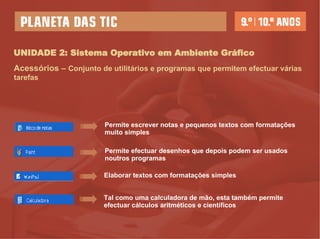 UNIDADE 2: Sistema Operativo em Ambiente Gráfico Acessórios  –   Conjunto de utilitários e programas que permitem efectuar várias tarefas Permite escrever notas e pequenos textos com formatações muito simples  Permite efectuar desenhos que depois podem ser usados noutros programas  Elaborar textos com formatações simples Tal como uma calculadora de mão, esta também permite efectuar cálculos aritméticos e científicos  
