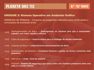 UNIDADE 2: Sistema Operativo em Ambiente Gráfico Utilitários do Sistema  –   Conjunto de programas utilizados para verificações e correcções de eventuais erros Desfragmentador de disco   –   Desfragmenta os volumes para que o computador trabalhe com maior rapidez e eficácia  Cópia de segurança   –   Arquiva dados para os proteger de perdas acidentais  Limpeza de disco   –   Limpa ficheiros desnecessários em disco  Anti-vírus   –   Limpa  vírus do sistema Compactador de ficheiros   –   Compacta ficheiros e pastas de forma a torná-los mais pequenos  Firewall   –   Sistema de segurança que actua como uma fronteira protectora entre uma rede e o mundo exterior 