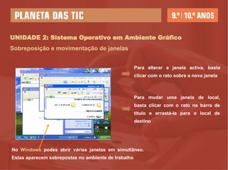 UNIDADE 2: Sistema Operativo em Ambiente Gráfico Sobreposição e movimentação de janelas No  Windows  podes abrir várias janelas em simultâneo. Estas aparecem sobrepostas no ambiente de trabalho Para alterar a janela activa, basta clicar com o rato sobre a nova janela Para mudar uma janela de local, basta clicar com o rato na barra de titulo e arrastá-la para o local de destino 