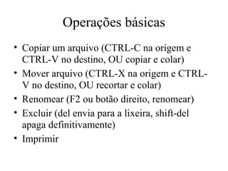 Operações básicas
• Copiar um arquivo (CTRL-C na origem e
  CTRL-V no destino, OU copiar e colar)
• Mover arquivo (CTRL-X na origem e CTRL-
  V no destino, OU recortar e colar)
• Renomear (F2 ou botão direito, renomear)
• Excluir (del envia para a lixeira, shift-del
  apaga definitivamente)
• Imprimir
 