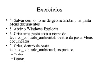 Exercícios
• 4. Salvar com o nome de geometria.bmp na pasta
  Meus documentos
• 5. Abrir o Windows Explorer
• 6. Criar uma pasta com o nome de
  tecnico_controle_ambiental, dentro da pasta Meus
  documentos
• 7. Criar, dentro da pasta
  tecnico_controle_ambiental, as pastas:
  – Textos
  – Figuras
 