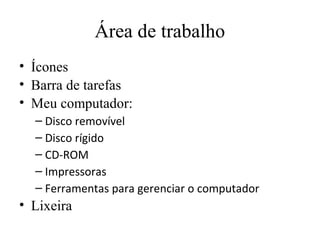 Área de trabalho
• Ícones
• Barra de tarefas
• Meu computador:
  – Disco removível
  – Disco rígido
  – CD-ROM
  – Impressoras
  – Ferramentas para gerenciar o computador
• Lixeira
 
