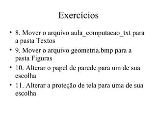 Exercícios
• 8. Mover o arquivo aula_computacao_txt para
  a pasta Textos
• 9. Mover o arquivo geometria.bmp para a
  pasta Figuras
• 10. Alterar o papel de parede para um de sua
  escolha
• 11. Alterar a proteção de tela para uma de sua
  escolha
 