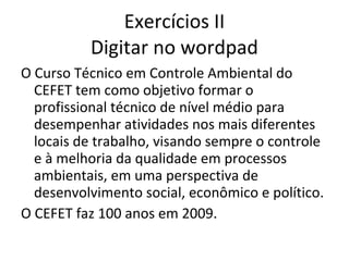 Exercícios II
          Digitar no wordpad
O Curso Técnico em Controle Ambiental do
  CEFET tem como objetivo formar o
  profissional técnico de nível médio para
  desempenhar atividades nos mais diferentes
  locais de trabalho, visando sempre o controle
  e à melhoria da qualidade em processos
  ambientais, em uma perspectiva de
  desenvolvimento social, econômico e político.
O CEFET faz 100 anos em 2009.
 