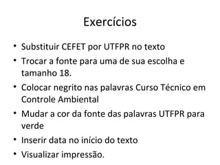 Exercícios
• Substituir CEFET por UTFPR no texto
• Trocar a fonte para uma de sua escolha e
  tamanho 18.
• Colocar negrito nas palavras Curso Técnico em
  Controle Ambiental
• Mudar a cor da fonte das palavras UTFPR para
  verde
• Inserir data no início do texto
• Visualizar impressão.
 
