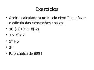 Exercícios
• Abrir a calculadora no modo científico e fazer
  o cálculo das expressões abaixo:
• 18-(-2)+9+1+8(-2)
• 3 × 7² × 2
• 520 ÷ 54
• 2-3
• Raiz cúbica de 6859
 
