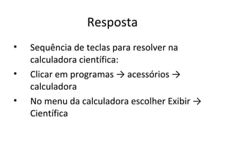 Resposta
•   Sequência de teclas para resolver na
    calculadora científica:
•   Clicar em programas → acessórios →
    calculadora
•   No menu da calculadora escolher Exibir →
    Científica
 
