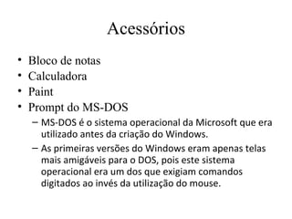 Acessórios
•   Bloco de notas
•   Calculadora
•   Paint
•   Prompt do MS-DOS
    – MS-DOS é o sistema operacional da Microsoft que era
      utilizado antes da criação do Windows.
    – As primeiras versões do Windows eram apenas telas
      mais amigáveis para o DOS, pois este sistema
      operacional era um dos que exigiam comandos
      digitados ao invés da utilização do mouse.
 