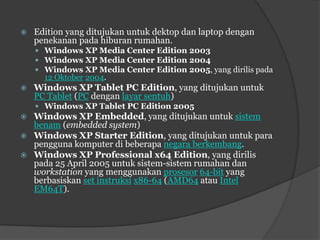    Edition yang ditujukan untuk dektop dan laptop dengan
    penekanan pada hiburan rumahan.
     Windows XP Media Center Edition 2003
     Windows XP Media Center Edition 2004
     Windows XP Media Center Edition 2005, yang dirilis pada
      12 Oktober 2004.
   Windows XP Tablet PC Edition, yang ditujukan untuk
    PC Tablet (PC dengan layar sentuh)
     Windows XP Tablet PC Edition 2005
   Windows XP Embedded, yang ditujukan untuk sistem
    benam (embedded system)
   Windows XP Starter Edition, yang ditujukan untuk para
    pengguna komputer di beberapa negara berkembang.
   Windows XP Professional x64 Edition, yang dirilis
    pada 25 April 2005 untuk sistem-sistem rumahan dan
    workstation yang menggunakan prosesor 64-bit yang
    berbasiskan set instruksi x86-64 (AMD64 atau Intel
    EM64T).
 