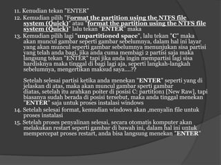 11. Kenudian tekan "ENTER"
12. Kemudian pilih "Format the partition using the NTFS file
    system (Quick)" atau "format the partition using the NTFS file
    system (Quick)" lalu tekan "ENTER" maka
13. Kemudian pilih lagi "unpartitioned space", lalu tekan "C" maka
    akan muncul gambar seperti gambar sebelumnya, dalam hal ini layar
    yang akan muncul seperti gambar sebelumnya menunjukan sisa partisi
    yang telah anda bagi, jika anda cuma membagi 2 partisi saja maka
    langsung tekan "ENTER" tapi jika anda ingin mempartisi lagi sisa
    hardisknya maka tinggal di bagi lagi aja, seperti langkah-langkah
    sebelumnya, mengertikan maksud saya....??
    Setelah selesai partisi ketika anda menekan "ENTER" seperti yang di
    jelaskan di atas, maka akan muncul gambar sperti gambar
    diatas, setelah itu arahkan poiter di posisi C: partition1 [New Raw], tapi
    biasanya sudah berada di posisi tersebut, maka anda tinggal menekan
    "ENTER" saja untuk proses instalasi windows
14. Setelah selesai format, kemudian windows akan ,menyalin file untuk
    proses instalasi
15. Setelah proses penyalinan selesai, secara otomatis komputer akan
    melakukan restart seperti gambar di bawah ini, dalam hal ini untuk
    mempercepat proses restart, anda bisa langsung menekan "ENTER"
 