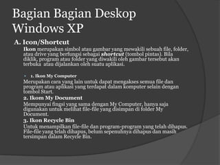 Bagian Bagian Deskop
Windows XP
A. Icon/Shortcut
  Ikon merupakan simbol atau gambar yang mewakili sebuah file, folder,
  atau drive yang berfungsi sebagai shortcut (tombol pintas). Bila
  diklik, program atau folder yang diwakili oleh gambar tersebut akan
  terbuka atau dijalankan oleh suatu aplikasi.

     1. Ikon My Computer
  Merupakan cara yang lain untuk dapat mengakses semua file dan
  program atau aplikasi yang terdapat dalam komputer selain dengan
  tombol Start.
  2. Ikom My Document
  Mempunyai fingsi yang sama dengan My Computer, hanya saja
  digunakan untuk melihat file-file yang disimpan di folder My
  Document.
  3. Ikon Recycle Bin
  Untuk menampilkan file-file dan program-program yang telah dihapus.
  File-file yang telah dihapus, belum sepenuhnya dihapus dan masih
  tersimpan dalam Recycle Bin.
 
