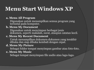 Menu Start Windows XP
a. Menu All Program
   Digunakan untuk menampilkan semua program yang
   terinstal pada komputer.
b. Menu My Document
   Digunakan untuk menyimpan berbagai jenis
   dokumen, seperti makalah, surat, ataupun catatan kecil.
c. Menu My Recent Ducument
   Untuk menampilkan dokumen-dokumen yang terakhir
   dibuka dan siap dibuka kembali dengan cepat.
d. Menu My Picture
   Sebagai folder tempat menyimpan gambar atau foto-foto.
e. Menu My Music
   Sebagai tempat menyimpan file audio atau lagu-lagu.
 