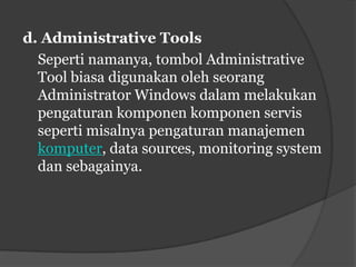 d. Administrative Tools
  Seperti namanya, tombol Administrative
  Tool biasa digunakan oleh seorang
  Administrator Windows dalam melakukan
  pengaturan komponen komponen servis
  seperti misalnya pengaturan manajemen
  komputer, data sources, monitoring system
  dan sebagainya.
 