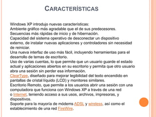 CARACTERÍSTICAS
Windows XP introdujo nuevas características:
Ambiente gráfico más agradable que el de sus predecesores.
Secuencias más rápidas de inicio y de hibernación.
Capacidad del sistema operativo de desconectar un dispositivo
externo, de instalar nuevas aplicaciones y controladores sin necesidad
de reiniciar.
Una nueva interfaz de uso más fácil, incluyendo herramientas para el
desarrollo de temas de escritorio.
Uso de varias cuentas, lo que permite que un usuario guarde el estado
actual y aplicaciones abiertos en su escritorio y permita que otro usuario
abra una sesión sin perder esa información.
ClearType, diseñado para mejorar legibilidad del texto encendido en
pantallas de cristal líquido (LCD) y monitores similares.
Escritorio Remoto, que permite a los usuarios abrir una sesión con una
computadora que funciona con Windows XP a través de una red
o Internet, teniendo acceso a sus usos, archivos, impresoras, y
dispositivos.
Soporte para la mayoría de módems ADSL y wireless, así como el
establecimiento de una red FireWire.
 