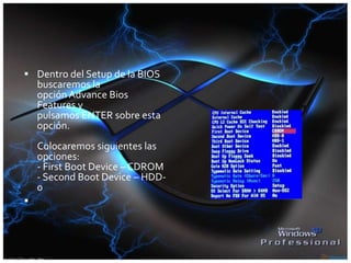  Dentro del Setup de la BIOS
buscaremos la
opción Advance Bios
Features y
pulsamos ENTER sobre esta
opción.
Colocaremos siguientes las
opciones:
- First Boot Device – CDROM
- Second Boot Device – HDD-
0

 