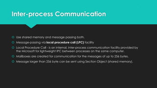 Inter-process Communication
 Use shared memory and message passing both.
 Message-passing via local procedure call (LPC) facility
 Local Procedure Call - is an internal, inter-process communication facility provided by
the Microsoft for lightweight IPC between processes on the same computer.
 Mailboxes are created for communication for the messages of up to 256 bytes.
 Message larger than 256 byte can be sent using Section Object (shared memory).
 