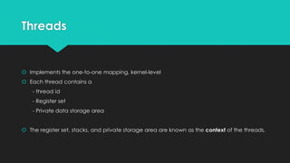 Threads
 Implements the one-to-one mapping, kernel-level
 Each thread contains a
- thread id
- Register set
- Private data storage area
 The register set, stacks, and private storage area are known as the context of the threads.
 