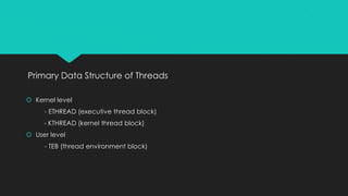 Primary Data Structure of Threads
 Kernel level
- ETHREAD (executive thread block)
- KTHREAD (kernel thread block)
 User level
- TEB (thread environment block)
 