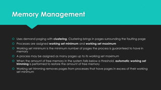 Memory Management
 Uses demand paging with clustering. Clustering brings in pages surrounding the faulting page
 Processes are assigned working set minimum and working set maximum
 Working set minimum is the minimum number of pages the process is guaranteed to have in
memory
 A process may be assigned as many pages up to its working set maximum
 When the amount of free memory in the system falls below a threshold, automatic working set
trimming is performed to restore the amount of free memory
 Working set trimming removes pages from processes that have pages in excess of their working
set minimum
 