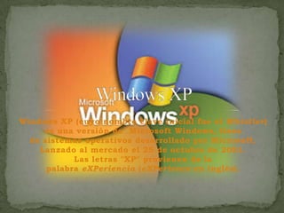 Windows XP (cuyo nombre clave inicial fue el Whistler)
es una versión de Microsoft Windows, línea
de sistemas operativos desarrollado por Microsoft.
Lanzado al mercado el 25 de octubre de 2001.
Las letras "XP" provienen de la
palabra eXPeriencia (eXPerience en inglés).

 