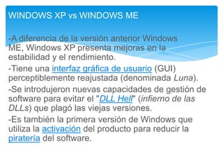 WINDOWS XP vs WINDOWS ME
-A diferencia de la versión anterior Windows
ME, Windows XP presenta mejoras en la
estabilidad y el rendimiento.
-Tiene una interfaz gráfica de usuario (GUI)
perceptiblemente reajustada (denominada Luna).
-Se introdujeron nuevas capacidades de gestión de
software para evitar el "DLL Hell" (infierno de las
DLLs) que plagó las viejas versiones.
-Es también la primera versión de Windows que
utiliza la activación del producto para reducir la
piratería del software.

 