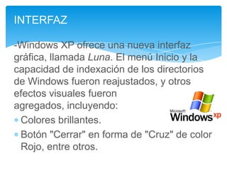 INTERFAZ
-Windows XP ofrece una nueva interfaz
gráfica, llamada Luna. El menú Inicio y la
capacidad de indexación de los directorios
de Windows fueron reajustados, y otros
efectos visuales fueron
agregados, incluyendo:
Colores brillantes.
Botón "Cerrar" en forma de "Cruz" de color
Rojo, entre otros.

 