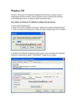 Windows XP
Windows XP incluye la Utilidad de configuración del sistema. Si puede iniciar la
computadora de forma normal y entrar a Windows; esta es la forma más sencilla y
recomendada para iniciar su equipo en Modo a prueba de fallos.
Para utilizar el método de la Utilidad de configuración del sistema
1- Cierre todos los programas.
2- Haga clic en Inicio y después en Ejecutar. Aparecerá el cuadro de diálogo Ejecutar.
3- Como se muestra en la ilustración, escriba msconfig y después haga clic en Aceptar.

4- Se abrirá la Utilidad de configuración del sistema, como se muestra en la siguiente
ilustración. Seleccione la opción "/SAFEBOOT" y haga clic en Aceptar.

 