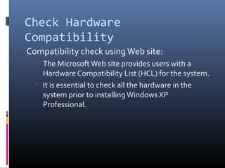 Check Hardware
Compatibility
Compatibility check usingWeb site:
 The MicrosoftWeb site provides users with a
Hardware Compatibility List (HCL) for the system.
 It is essential to check all the hardware in the
system prior to installingWindows XP
Professional.
 