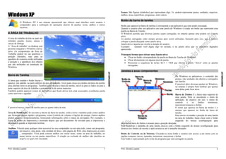 Prof. Giovany Lizardo 1
WINDOWSXP
Windows XP
O Windows XP é um sistema operacional que oferece uma interface entre usuário e
computador para a realização de operações através de janelas, ícone, atalhos e outros
recursos.
A ÁREA DE TRABALHO
A área de trabalho da tela na qual são
exibidos janelas, ícones, menus e
caixas de diálogo.
A “Área de trabalho’ ou desktop está
presente enquanto o Windows estiver
ativo. Os componentes da Área de
Trabalho podem ter sua aparência e
posição alterados, mas para as
questões do concurso serão utilizadas
a posição e a aparência dos objetos
que são atribuídas na instalação do
Windows.
Barra de Tarefas
A barra que contém o botão Iniciar e
aparece, por padrão, na parte inferior da área de trabalho. Você pode clicar nos botões da barra de tarefas
para alternar entre os programas. Também pode ocultar a barra de tarefas, movê-la para os lados ou para a
parte superior da área de trabalho e personalizá-la de outras maneiras.
Também podem aparecer ícones de aplicativos que ficam ativos sem estar associados a nenhuma janela
como antivírus e agendas.
É possível mover a barra de tarefas para os quatro lados da tela.
Área de Notificação: Se encontra a direita da barra de tarefas, exibe a hora e também pode conter atalhos
que forneçam acesso rápido a programas, como Controle de volume e Opções de energia. Outros atalhos
podem aparecer temporariamente, fornecendo informações sobre o status de atividades. Por exemplo, o
ícone de atalho da impressora é mostrado depois que um documento foi enviado para a impressora e
desaparece quando a impressão termina.
Atalhos: Vínculo para qualquer item acessível no seu computador ou em uma rede, como um programa,
um arquivo, uma pasta, uma unidade de disco, uma página da Web, uma impressora ou outro
_ computador. Você pode colocar atalhos em várias áreas, como na área de trabalho, no
menu iniciar ou em pastas especificas. A criação ou exclusão de atalhos não interfere no
arquivo ao qual está vinculado.
Prof. Giovany Lizardo 2
WINDOWSXP
Ícones: São figuras (símbolos) que representam algo. Ex. podem representar pastas, unidades, arquivos,
atalhos, áreas específicas, programas, entre outros.
Botão da barra de tarefas
Botão que aparece na barra de tarefas e corresponde a um aplicativo que está sendo executado.
Quando o usuário abre um aplicativo em uma janela do Windows é criado um botão que representa essa
janela na Barra de Tarefas.
O Windows permite que diversas janelas sejam carregadas, no entanto apenas uma poderá ser a janela
ativa.
As janelas carregadas estão sempre prontas para serem utilizadas, bastando para isso, que o usuário
coloque a janela desejada como janela ativa.
Janela ativa é aquela que recebe a atenção do usuário.
Exemplo: Quando você digita algo no teclado, é na janela ativa que os caracteres digitados
aparecerão.
Principais formas para deixar uma Janela ativa:
 Clicar no botão correspondente da janela na Barra de Tarefas do Windows.
 Clicar diretamente em alguma área da janela.
 Pressionar a sequência de teclas ALT + TAB que alterna a janela “Ativa” entre as janelas
carregadas.
Janelas e seus componentes
No Windows os aplicativos, o conteúdo das
pastas e das unidades são abertos e carregados
em Janelas.
É possível abrir diversas janelas no Windows,
no entanto é sempre bom lembrar que apenas
uma delas pode ficar ativa.
Barra de Títulos: É a barra mais superior de
uma janela. Nela se encontram o titulo da
aplicação, do arquivo em uso, o menu de
controle e os botões minimizar,
maximizar/restaurar e fechar.
O nome que aparece na barra de títulos é o
mesmo que aparece no botão da barra de
tarefas.
Para mover ou mudar a posição de uma Janela
na área de trabalho, basta clicar com o botão
esquerdo do mouse (configuração para
destros) na barra de títulos e arrastar para a posição desejada.
Para modificar o tamanho de uma Janela clica-se com o botão esquerdo do mouse (configuração para
destros) nos limites da mesma e após arrasta-se até o tamanho desejado.
Botão de Controle ou de Sistema: Clicando-se neste botão o usuário tem acesso a um menu com as
opções restaurar, mover, tamanho, minimizar, maximizar e fechar
Este botão é representado pelo ícone do programa que está carregado na janela.
 