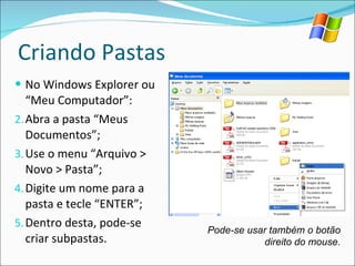 Criando Pastas No Windows Explorer ou “Meu Computador”: Abra a pasta “Meus Documentos”; Use o menu “Arquivo > Novo > Pasta”; Digite um nome para a pasta e tecle “ENTER”; Dentro desta, pode-se criar subpastas. Pode-se usar também o botão direito do mouse. 
