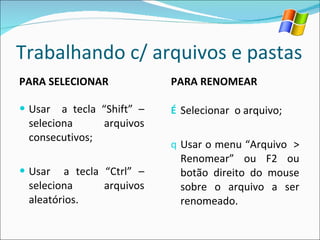 Trabalhando c/ arquivos e pastas PARA SELECIONAR Usar  a tecla “Shift” – seleciona arquivos consecutivos; Usar  a tecla “Ctrl” – seleciona arquivos aleatórios. PARA RENOMEAR Selecionar  o arquivo; Usar o menu “Arquivo  > Renomear” ou F2 ou botão direito do mouse sobre o arquivo a ser renomeado. 