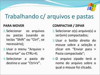 PARA MOVER Selecionar  os arquivos ou pastas (usando as teclas “Shift” ou “Ctrl”, se necessário); Usar o menu “Arquivo > Recortar” ou CTRL+X; Selecionar a pasta de destino e usar “Ctrl+V”. COMPACTAR / ZIPAR Selecionar o(s) arquivo(s) a ser(em) compactados; Usar o botão direito do mouse sobre a seleção e clicar em “Enviar para > Pasta compactada”; O arquivo zipado terá o nome do arquivo sobre o qual o mouse foi clicado. 