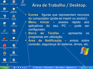Área de Trabalho / Desktop. Ícones  -   figuras que representam recursos do computador (pode-se inserir ou excluir); Menu   Iniciar   – acesso rápido aos aplicativos do seu PC – pode ser configurado; Barra   de   Tarefas   – apresenta os programas em utilização. Área   de   Notificação   – avisos sobre conexão, segurança do sistema, drives, etc. 