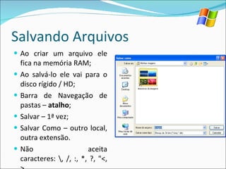 Salvando Arquivos Ao criar um arquivo ele fica na memória RAM; Ao salvá-lo ele vai para o disco rígido / HD; Barra de Navegação de pastas –  atalho ; Salvar – 1ª vez; Salvar Como – outro local, outra extensão. Não aceita caracteres: \, /, :, *, ?, "<, >. 