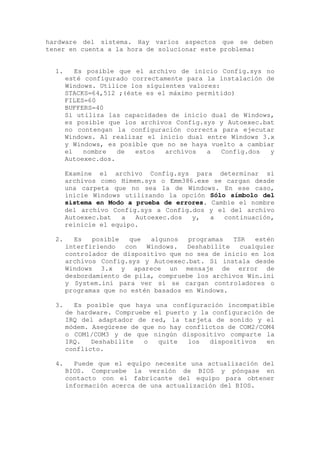 hardware del sistema. Hay varios aspectos que se deben
tener en cuenta a la hora de solucionar este problema:


  1.      Es posible que el archivo de inicio Config.sys no
       esté configurado correctamente para la instalación de
       Windows. Utilice los siguientes valores:
       STACKS=64,512 ;(éste es el máximo permitido)
       FILES=60
       BUFFERS=40
       Si utiliza las capacidades de inicio dual de Windows,
       es posible que los archivos Config.sys y Autoexec.bat
       no contengan la configuración correcta para ejecutar
       Windows. Al realizar el inicio dual entre Windows 3.x
       y Windows, es posible que no se haya vuelto a cambiar
       el   nombre   de  estos   archivos   a   Config.dos y
       Autoexec.dos.

       Examine el archivo Config.sys para determinar si
       archivos como Himem.sys o Emm386.exe se cargan desde
       una carpeta que no sea la de Windows. En ese caso,
       inicie Windows utilizando la opción Sólo símbolo del
       sistema en Modo a prueba de errores. Cambie el nombre
       del archivo Config.sys a Config.dos y el del archivo
       Autoexec.bat   a  Autoexec.dos  y,   a  continuación,
       reinicie el equipo.

  2.     Es   posible   que  algunos   programas   TSR   estén
       interfiriendo   con  Windows.   Deshabilite   cualquier
       controlador de dispositivo que no sea de inicio en los
       archivos Config.sys y Autoexec.bat. Si instala desde
       Windows 3.x y aparece un mensaje de error de
       desbordamiento de pila, compruebe los archivos Win.ini
       y System.ini para ver si se cargan controladores o
       programas que no estén basados en Windows.

  3.     Es posible que haya una configuración incompatible
       de hardware. Compruebe el puerto y la configuración de
       IRQ del adaptador de red, la tarjeta de sonido y el
       módem. Asegúrese de que no hay conflictos de COM2/COM4
       o COM1/COM3 y de que ningún dispositivo comparte la
       IRQ.   Deshabilite  o   quite   los  dispositivos   en
       conflicto.

  4.     Puede que el equipo necesite una actualización del
       BIOS. Compruebe la versión de BIOS y póngase en
       contacto con el fabricante del equipo para obtener
       información acerca de una actualización del BIOS.
 