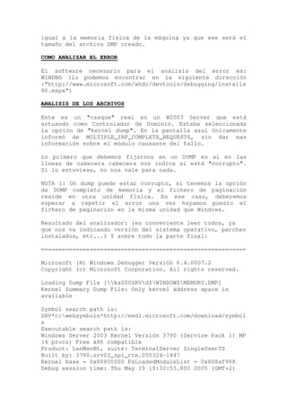 igual a la memoria física de la máquina ya que ese será el
tamaño del archivo DMP creado.

COMO ANALIZAR EL ERROR

El software necesario para el análisis del error es:
WINDBG (lo podemos encontrar en la siguiente dirección
:“http://www.microsoft.com/whdc/devtools/debugging/installx
86.mspx”)

ANALISIS DE LOS ARCHIVOS

Este es un "casque" real en un W2003 Server que está
actuando como Controlador de Dominio. Estaba seleccionada
la opción de "kernel dump". En la pantalla azul únicamente
informó de MULTIPLE_IRP_COMPLETE_REQUESTS, sin dar mas
información sobre el módulo causante del fallo.

Lo primero que debemos fijarnos en un DUMP es si en las
líneas de cabecera cabecera nos indica si está "corrupto".
Si lo estuviese, no nos vale para nada.

NOTA 1: Un dump puede estar corrupto, si tenemos la opción
de DUMP completo de memoria y el fichero de paginación
reside en otra unidad física. En ese caso, deberemos
esperar a repetir el error una vez hayamos puesto el
fichero de paginación en la misma unidad que Windows.

Resultado del analizador: (es conveniente leer todos, ya
que nos va indicando versión del sistema operativo, parches
instalados, etc...) Y sobre todo la parte final:

===========================================================

Microsoft (R) Windows Debugger Versión 6.4.0007.2
Copyright (c) Microsoft Corporation. All rights reserved.

Loading Dump File [ka000SRVd$WINDOWSMEMORY.DMP]
Kernel Summary Dump File: Only kernel address space is
available

Symbol search path is:
SRV*c:websymbols*http://msdl.microsoft.com/download/symbol
s
Executable search path is:
Windows Server 2003 Kernel Versión 3790 (Service Pack 1) MP
(4 procs) Free x86 compatible
Product: LanManNt, suite: TerminalServer SingleUserTS
Built by: 3790.srv03_sp1_rtm.050324-1447
Kernel base = 0x80800000 PsLoadedModuleList = 0x808af988
Debug session time: Thu May 19 19:32:53.800 2005 (GMT+2)
 