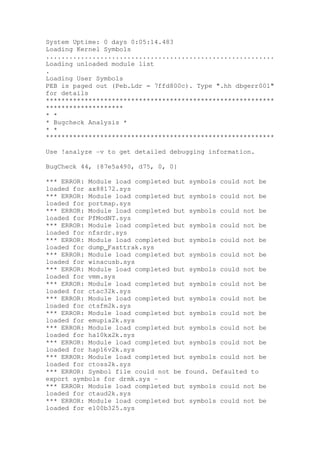 System Uptime: 0 days 0:05:14.483
Loading Kernel Symbols
...........................................................
Loading unloaded module list
.
Loading User Symbols
PEB is paged out (Peb.Ldr = 7ffd800c). Type ".hh dbgerr001"
for details
***********************************************************
********************
* *
* Bugcheck Analysis *
* *
***********************************************************

Use !analyze -v to get detailed debugging information.

BugCheck 44, {87e5a490, d75, 0, 0}

*** ERROR: Module load completed   but symbols could not be
loaded for ax88172.sys
*** ERROR: Module load completed   but symbols could not be
loaded for portmap.sys
*** ERROR: Module load completed   but symbols could not be
loaded for PfModNT.sys
*** ERROR: Module load completed   but symbols could not be
loaded for nfsrdr.sys
*** ERROR: Module load completed   but symbols could not be
loaded for dump_Fasttrak.sys
*** ERROR: Module load completed   but symbols could not be
loaded for winacusb.sys
*** ERROR: Module load completed   but symbols could not be
loaded for vmm.sys
*** ERROR: Module load completed   but symbols could not be
loaded for ctac32k.sys
*** ERROR: Module load completed   but symbols could not be
loaded for ctsfm2k.sys
*** ERROR: Module load completed   but symbols could not be
loaded for emupia2k.sys
*** ERROR: Module load completed   but symbols could not be
loaded for ha10kx2k.sys
*** ERROR: Module load completed   but symbols could not be
loaded for hap16v2k.sys
*** ERROR: Module load completed   but symbols could not be
loaded for ctoss2k.sys
*** ERROR: Symbol file could not   be found. Defaulted to
export symbols for drmk.sys -
*** ERROR: Module load completed   but symbols could not be
loaded for ctaud2k.sys
*** ERROR: Module load completed   but symbols could not be
loaded for e100b325.sys
 