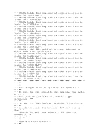 *** ERROR: Module load completed but symbols could not be
loaded for lstone2k.sys
*** ERROR: Module load completed but symbols could not be
loaded for el90xbc5.sys
*** ERROR: Module load completed but symbols could not be
loaded for MTXPARHM.sys
*** ERROR: Module load completed but symbols could not be
loaded for pfc.sys
*** ERROR: Module load completed but symbols could not be
loaded for drmkaud.sys
*** ERROR: Module load completed but symbols could not be
loaded for ASAPIW2k.sys
*** ERROR: Module load completed but symbols could not be
loaded for MTXPARHD.dll
*** ERROR: Module load completed but symbols could not be
loaded for netmate2.sys
*** ERROR: Symbol file could not be found. Defaulted to
export symbols for rpcxdr.sys -
*** ERROR: Module load completed but symbols could not be
loaded for Fasttrak.sys
*** ERROR: Module load completed but symbols could not be
loaded for VMNetSrv.sys
*** ERROR: Module load completed but symbols could not be
loaded for TSKNF601.SYS
*** ERROR: Module load completed but symbols could not be
loaded for ctprxy2k.sys
*** ERROR: Module load completed but symbols could not be
loaded for PSXDRV.SYS
*** ERROR: Module load completed but symbols could not be
loaded for memalloc.sys
***********************************************************
*** ***
*** ***
*** Your debugger is not using the correct symbols ***
*** ***
*** In order for this command to work properly, your symbol
path ***
*** must point to .pdb files that have full type
information. ***
*** ***
*** Certain .pdb files (such as the public OS symbols) do
not ***
*** contain the required information. Contact the group
that ***
*** provided you with these symbols if you need this
command to ***
*** work. ***
*** ***
*** Type referenced: ocaData ***
*** ***
 